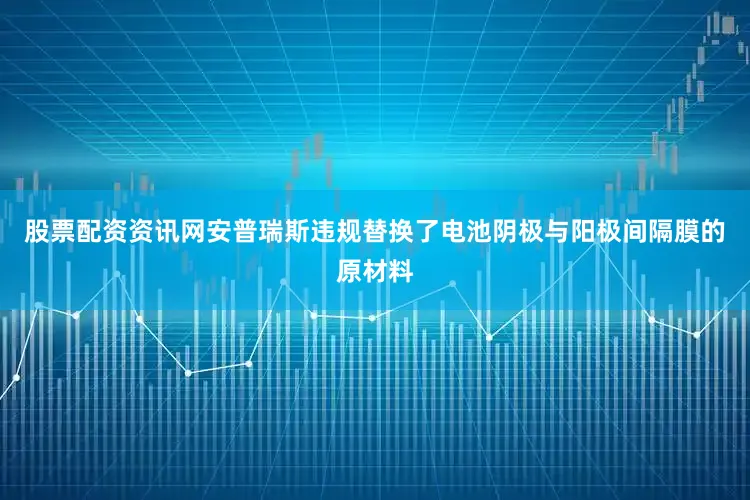 股票配资资讯网安普瑞斯违规替换了电池阴极与阳极间隔膜的原材料