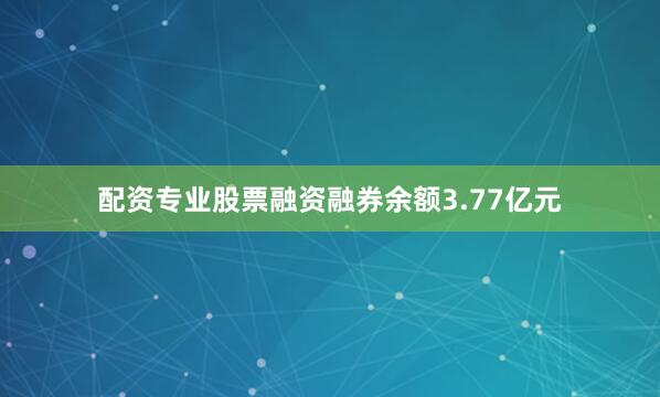 配资专业股票融资融券余额3.77亿元
