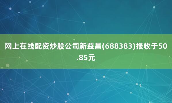 网上在线配资炒股公司新益昌(688383)报收于50.85元