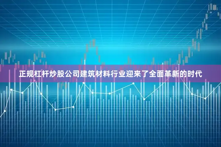 正规杠杆炒股公司建筑材料行业迎来了全面革新的时代