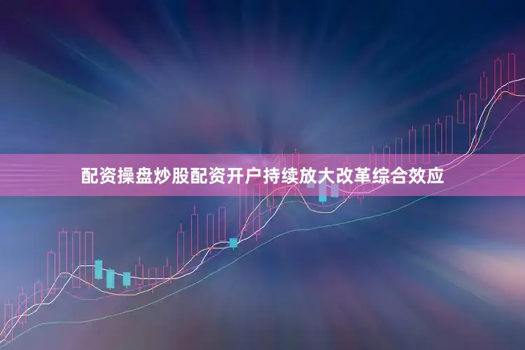 配资操盘炒股配资开户持续放大改革综合效应