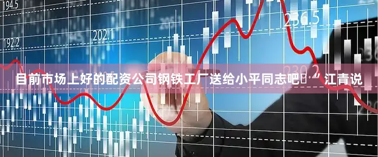 目前市场上好的配资公司钢铁工厂送给小平同志吧”江青说