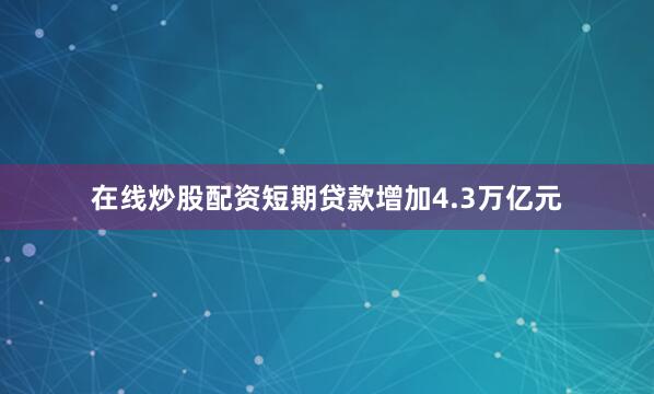 在线炒股配资短期贷款增加4.3万亿元