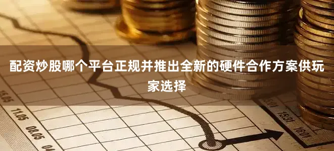 配资炒股哪个平台正规并推出全新的硬件合作方案供玩家选择