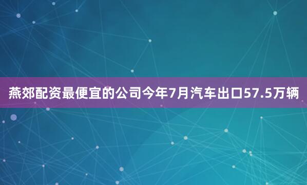 燕郊配资最便宜的公司今年7月汽车出口57.5万辆