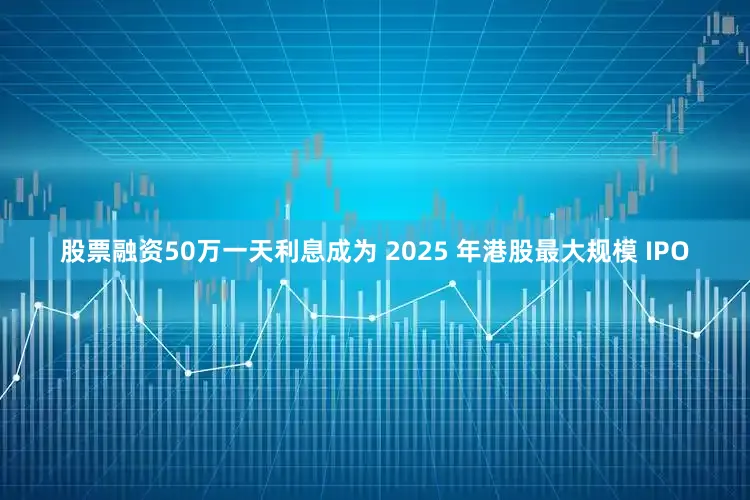 股票融资50万一天利息成为 2025 年港股最大规模 IPO